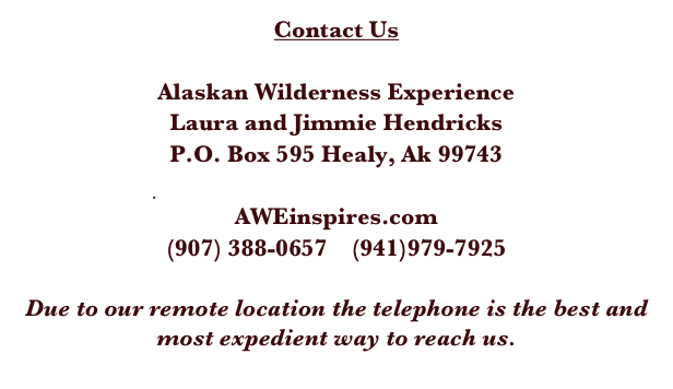Contact Us

Alaskan Wilderness Experience
Laura and Jimmie Hendricks
P.O. Box 595 Healy, Ak 99743
jimmiehendricks@netscape.net
AWEinspires.com
(907) 388-0657    (941)979-7925 

Due to our remote location the telephone is the best and most expedient way to reach us. 
